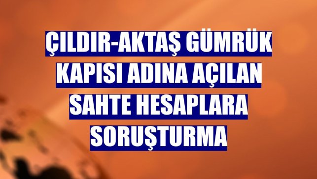 Çıldır-Aktaş Gümrük Kapısı adına açılan sahte hesaplara soruşturma