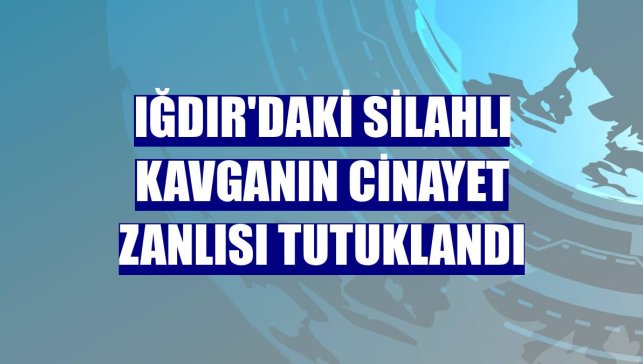 Iğdır'daki silahlı kavganın cinayet zanlısı tutuklandı