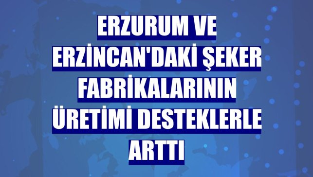 Erzurum ve Erzincan'daki şeker fabrikalarının üretimi desteklerle arttı