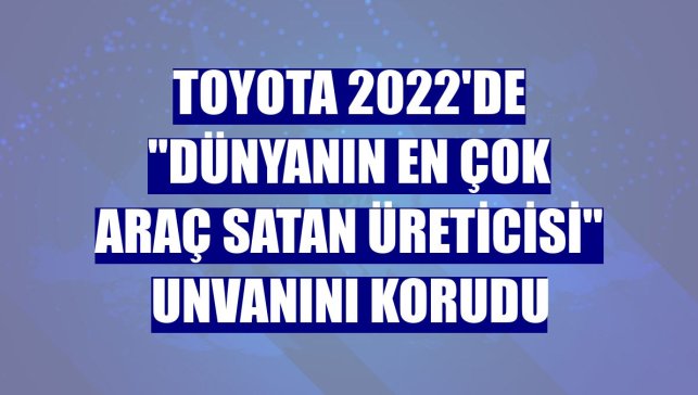 Toyota 2022'de "dünyanın en çok araç satan üreticisi" unvanını korudu