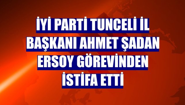 İYİ Parti Tunceli İl Başkanı Ahmet Şadan Ersoy görevinden istifa etti