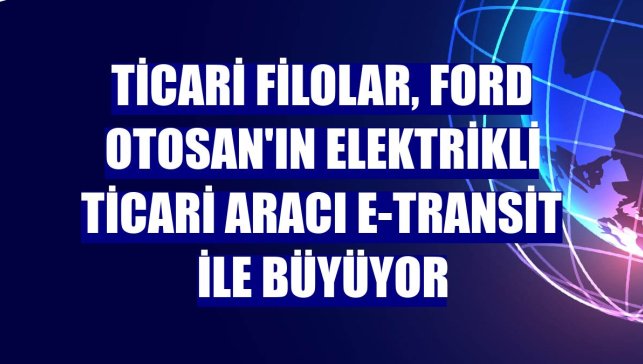 Ticari filolar, Ford Otosan'ın elektrikli ticari aracı E-Transit ile büyüyor