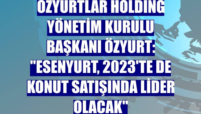 Özyurtlar Holding Yönetim Kurulu Başkanı Özyurt: "Esenyurt, 2023'te de konut satışında lider olacak"