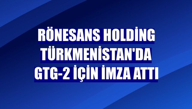 Rönesans Holding Türkmenistan'da GTG-2 için imza attı