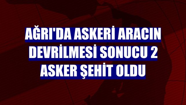 Ağrı'da askeri aracın devrilmesi sonucu 2 asker şehit oldu
