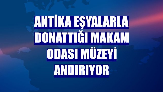 Antika eşyalarla donattığı makam odası müzeyi andırıyor