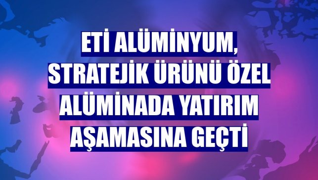 Eti Alüminyum, stratejik ürünü özel alüminada yatırım aşamasına geçti