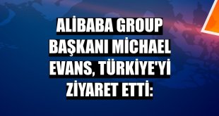 Alibaba Group Başkanı Michael Evans, Türkiye'yi ziyaret etti: