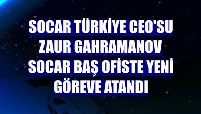 SOCAR Türkiye CEO'su Zaur Gahramanov SOCAR Baş ofiste yeni göreve atandı