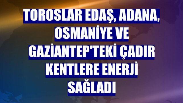 Toroslar EDAŞ, Adana, Osmaniye ve Gaziantep'teki çadır kentlere enerji sağladı