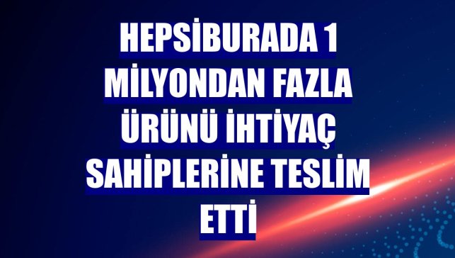Hepsiburada 1 milyondan fazla ürünü ihtiyaç sahiplerine teslim etti