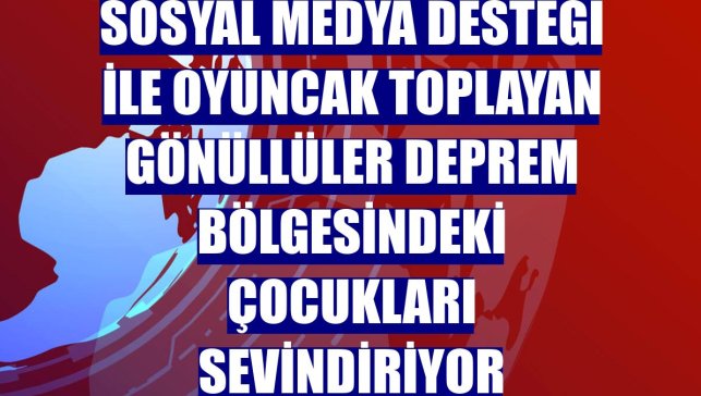 Sosyal medya desteği ile oyuncak toplayan gönüllüler deprem bölgesindeki çocukları sevindiriyor