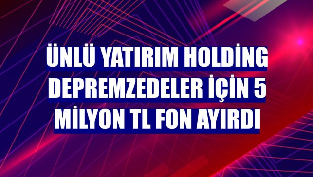 Ünlü Yatırım Holding depremzedeler için 5 milyon TL fon ayırdı
