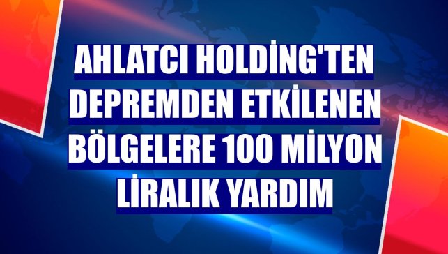 Ahlatcı Holding'ten depremden etkilenen bölgelere 100 milyon liralık yardım