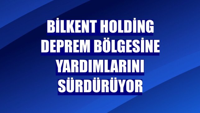 Bilkent Holding deprem bölgesine yardımlarını sürdürüyor