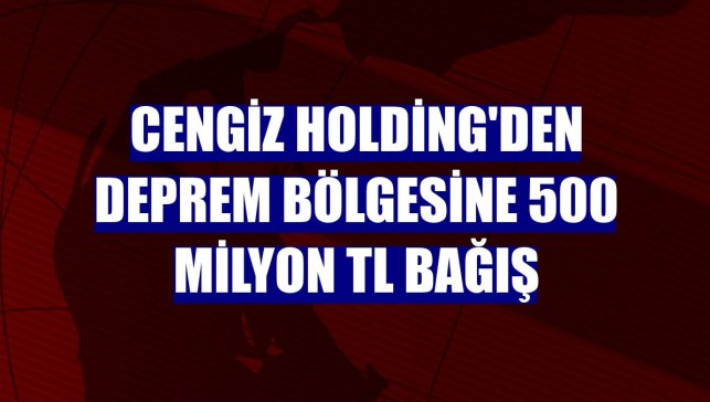 Cengiz Holding'den deprem bölgesine 500 milyon TL bağış