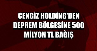 Cengiz Holding'den deprem bölgesine 500 milyon TL bağış