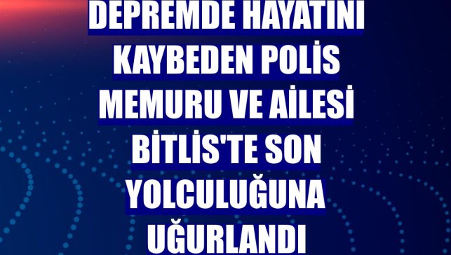 Depremde hayatını kaybeden polis memuru ve ailesi Bitlis'te son yolculuğuna uğurlandı