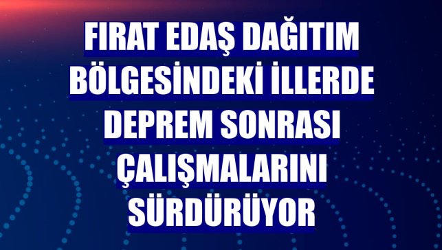 Fırat EDAŞ dağıtım bölgesindeki illerde deprem sonrası çalışmalarını sürdürüyor
