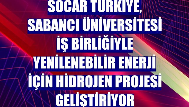 SOCAR Türkiye, Sabancı Üniversitesi iş birliğiyle yenilenebilir enerji için hidrojen projesi geliştiriyor