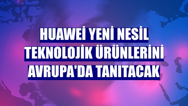 Huawei yeni nesil teknolojik ürünlerini Avrupa'da tanıtacak