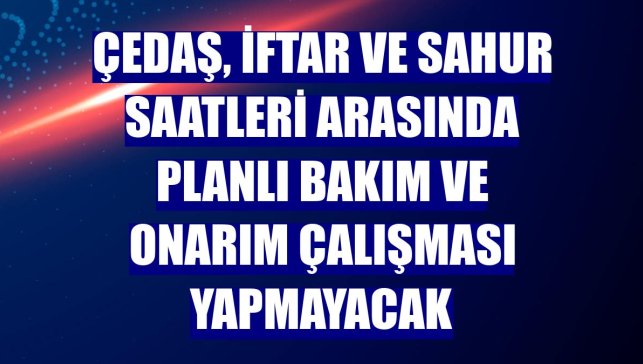 ÇEDAŞ, iftar ve sahur saatleri arasında planlı bakım ve onarım çalışması yapmayacak
