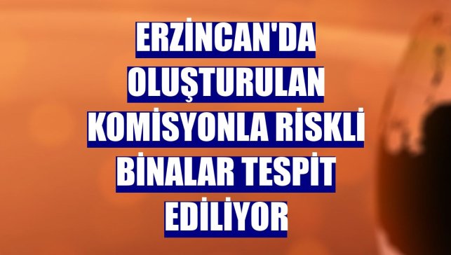 Erzincan'da oluşturulan komisyonla riskli binalar tespit ediliyor