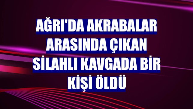 Ağrı'da akrabalar arasında çıkan silahlı kavgada bir kişi öldü