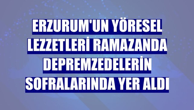 Erzurum'un yöresel lezzetleri ramazanda depremzedelerin sofralarında yer aldı