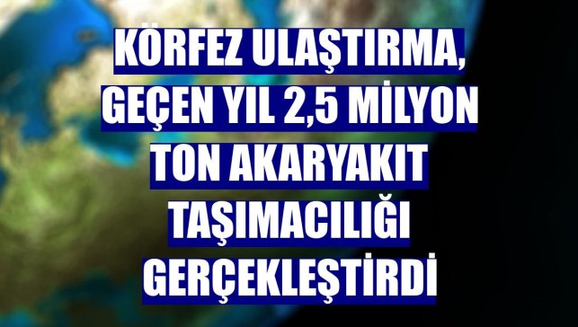 Körfez Ulaştırma, geçen yıl 2,5 milyon ton akaryakıt taşımacılığı gerçekleştirdi