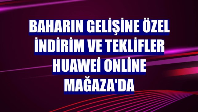 Baharın gelişine özel indirim ve teklifler Huawei Online Mağaza'da