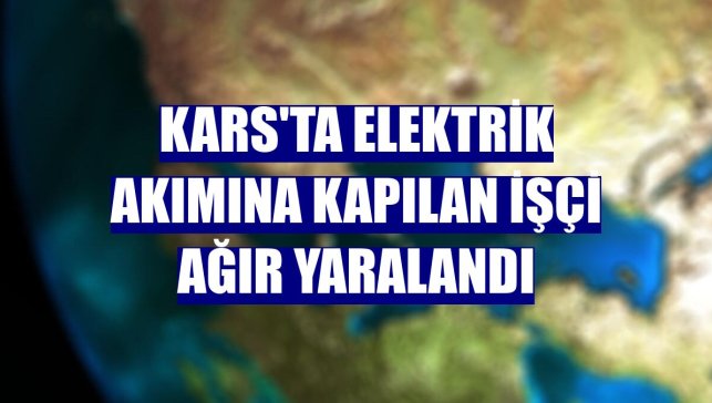 Kars'ta elektrik akımına kapılan işçi ağır yaralandı