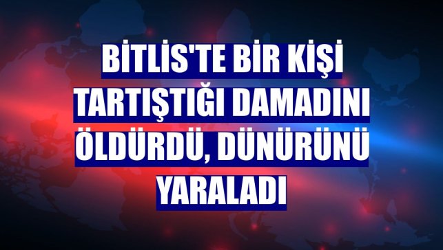 Bitlis'te bir kişi tartıştığı damadını öldürdü, dünürünü yaraladı