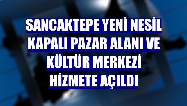 Sancaktepe yeni nesil kapalı pazar alanı ve kültür merkezi hizmete açıldı