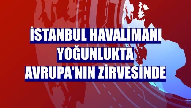 İstanbul Havalimanı yoğunlukta Avrupa'nın zirvesinde