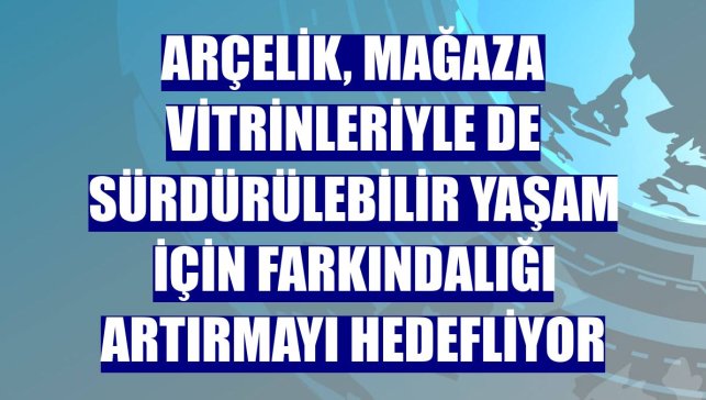 Arçelik, mağaza vitrinleriyle de sürdürülebilir yaşam için farkındalığı artırmayı hedefliyor