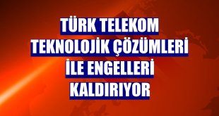 Türk Telekom teknolojik çözümleri ile engelleri kaldırıyor