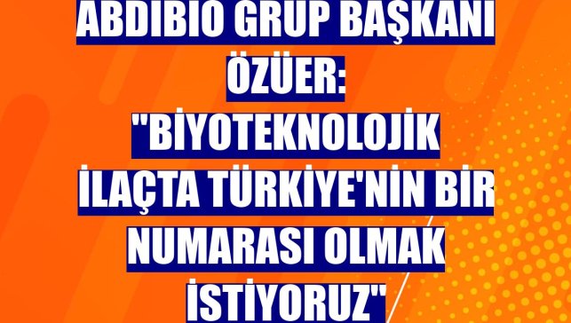 AbdiBio Grup Başkanı Özüer: "Biyoteknolojik ilaçta Türkiye'nin bir numarası olmak istiyoruz"