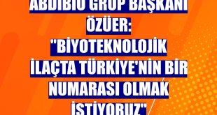 AbdiBio Grup Başkanı Özüer: 'Biyoteknolojik ilaçta Türkiye'nin bir numarası olmak istiyoruz'