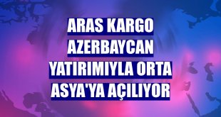 Aras Kargo Azerbaycan yatırımıyla Orta Asya'ya açılıyor