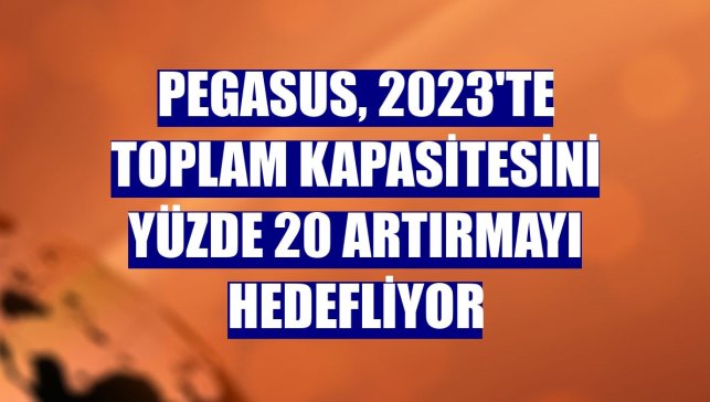 Pegasus, 2023'te toplam kapasitesini yüzde 20 artırmayı hedefliyor