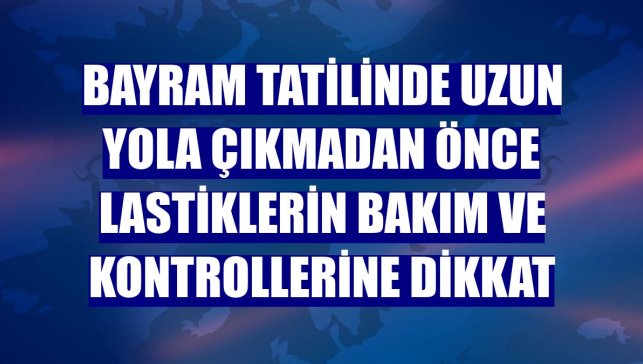 Bayram tatilinde uzun yola çıkmadan önce lastiklerin bakım ve kontrollerine dikkat