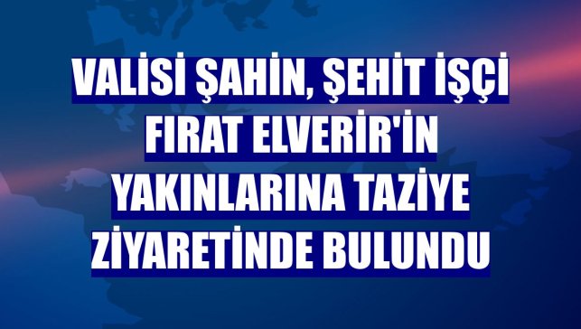 Valisi Şahin, şehit işçi Fırat Elverir'in yakınlarına taziye ziyaretinde bulundu