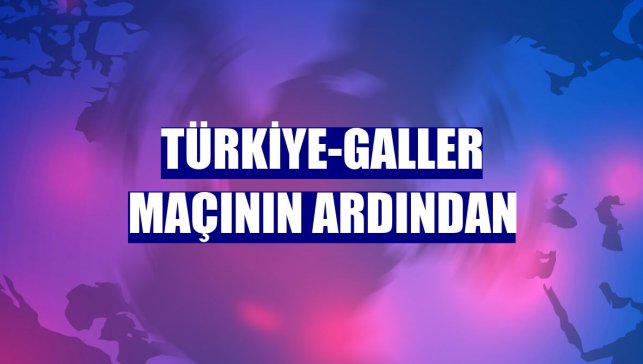 Türkiye-Galler maçının ardından