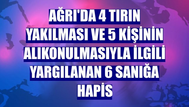 Ağrı'da 4 tırın yakılması ve 5 kişinin alıkonulmasıyla ilgili yargılanan 6 sanığa hapis