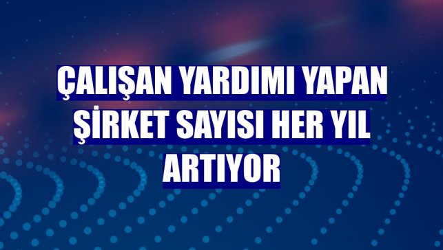 Çalışan yardımı yapan şirket sayısı her yıl artıyor