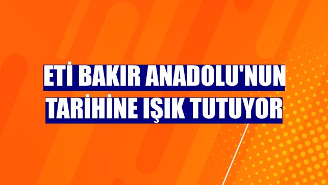 Eti Bakır Anadolu'nun tarihine ışık tutuyor