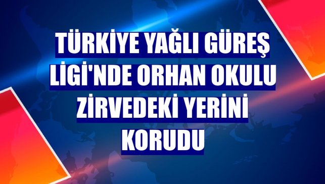 Türkiye Yağlı Güreş Ligi'nde Orhan Okulu zirvedeki yerini korudu