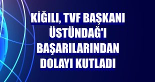 Kiğılı, TVF Başkanı Üstündağ'ı başarılarından dolayı kutladı