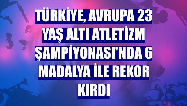 Türkiye, Avrupa 23 Yaş Altı Atletizm Şampiyonası'nda 6 madalya ile rekor kırdı